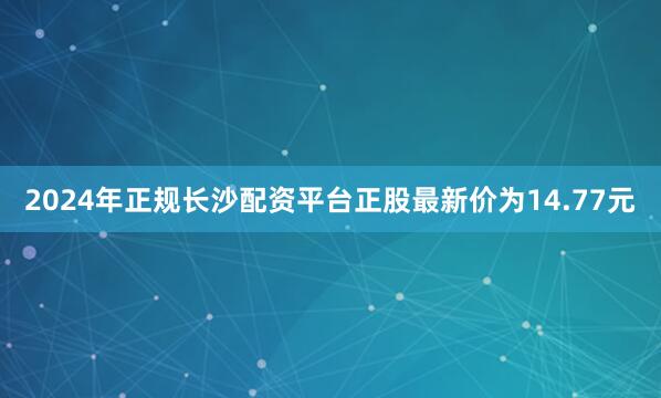 2024年正规长沙配资平台正股最新价为14.77元