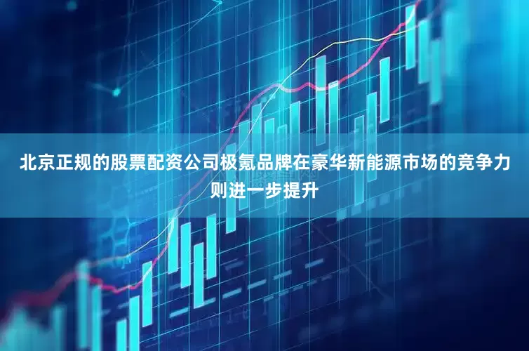 北京正规的股票配资公司极氪品牌在豪华新能源市场的竞争力则进一步提升