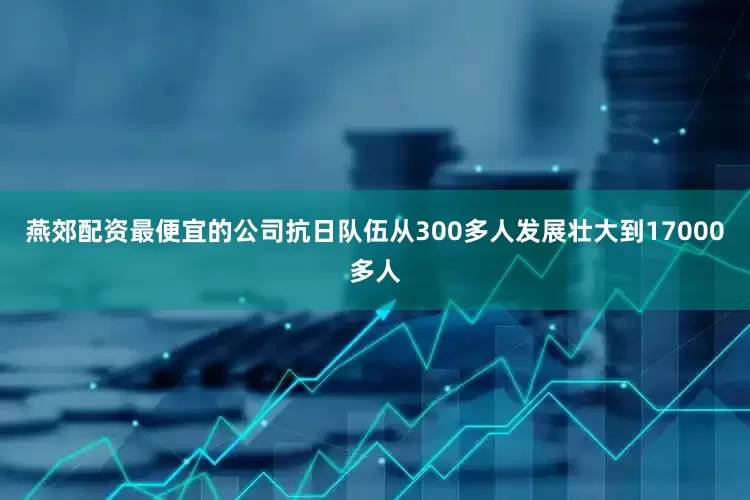 燕郊配资最便宜的公司抗日队伍从300多人发展壮大到17000多人