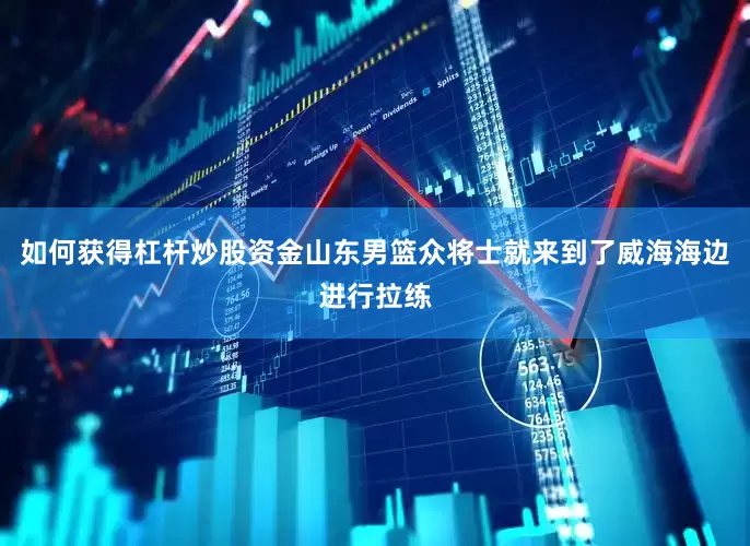 如何获得杠杆炒股资金山东男篮众将士就来到了威海海边进行拉练