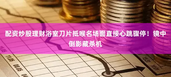 配资炒股理财浴室刀片抵喉名场面直接心跳骤停！镜中倒影藏杀机