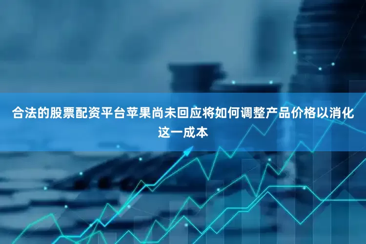 合法的股票配资平台苹果尚未回应将如何调整产品价格以消化这一成本