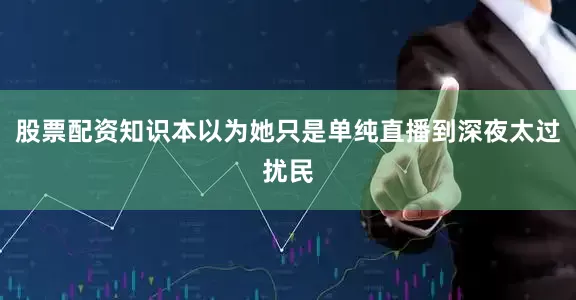 股票配资知识本以为她只是单纯直播到深夜太过扰民