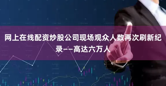 网上在线配资炒股公司现场观众人数再次刷新纪录——高达六万人