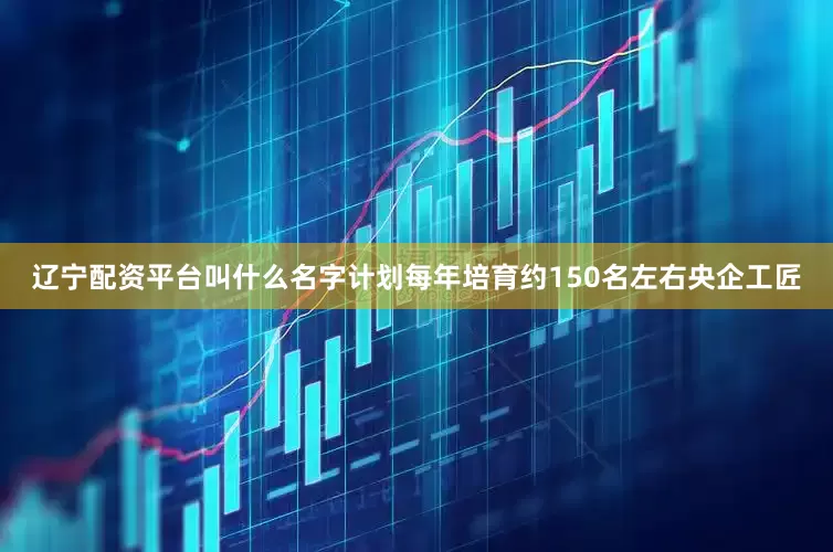辽宁配资平台叫什么名字计划每年培育约150名左右央企工匠