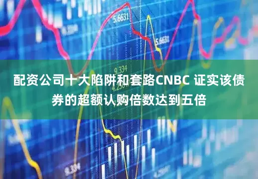 配资公司十大陷阱和套路CNBC 证实该债券的超额认购倍数达到五倍