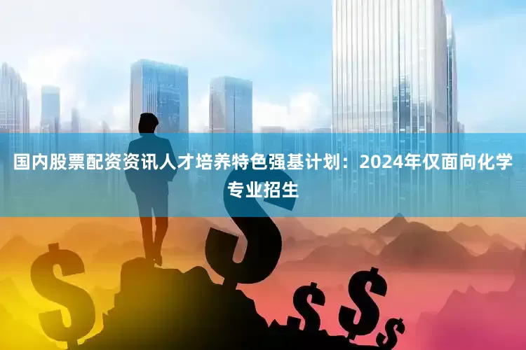 国内股票配资资讯人才培养特色强基计划：2024年仅面向化学专业招生