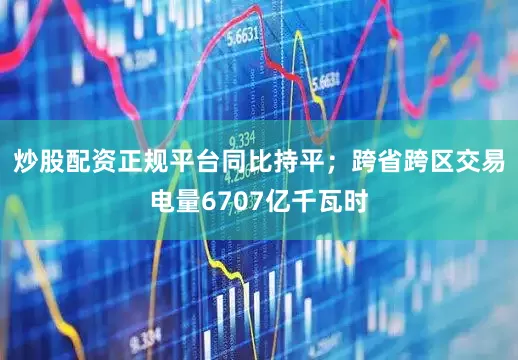炒股配资正规平台同比持平；跨省跨区交易电量6707亿千瓦时