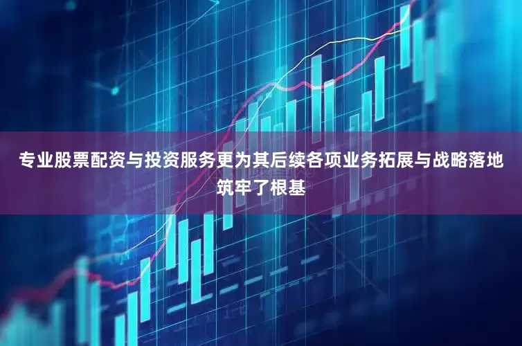 专业股票配资与投资服务更为其后续各项业务拓展与战略落地筑牢了根基