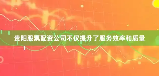 贵阳股票配资公司不仅提升了服务效率和质量