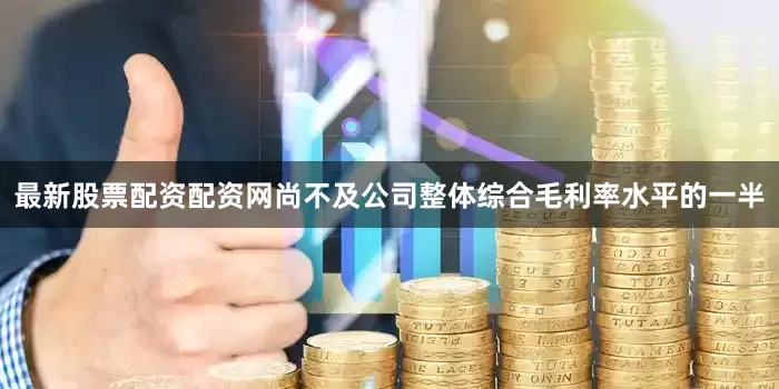 最新股票配资配资网尚不及公司整体综合毛利率水平的一半
