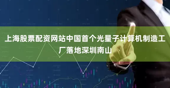上海股票配资网站中国首个光量子计算机制造工厂落地深圳南山
