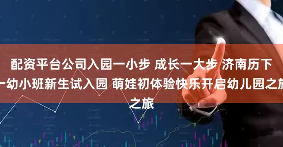配资平台公司入园一小步 成长一大步 济南历下一幼小班新生试入园 萌娃初体验快乐开启幼儿园之旅
