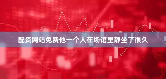 配资网站免费他一个人在场馆里静坐了很久
