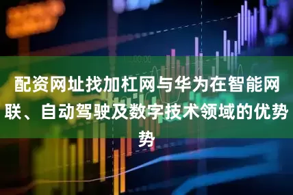 配资网址找加杠网与华为在智能网联、自动驾驶及数字技术领域的优势