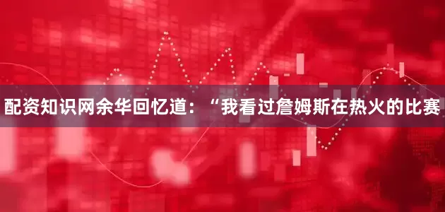 配资知识网余华回忆道：“我看过詹姆斯在热火的比赛